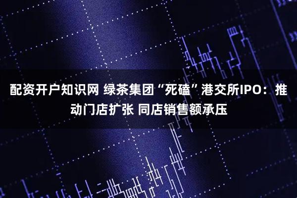 配资开户知识网 绿茶集团“死磕”港交所IPO：推动门店扩张 同店销售额承压