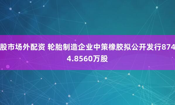 股市场外配资 轮胎制造企业中策橡胶拟公开发行8744.8560万股
