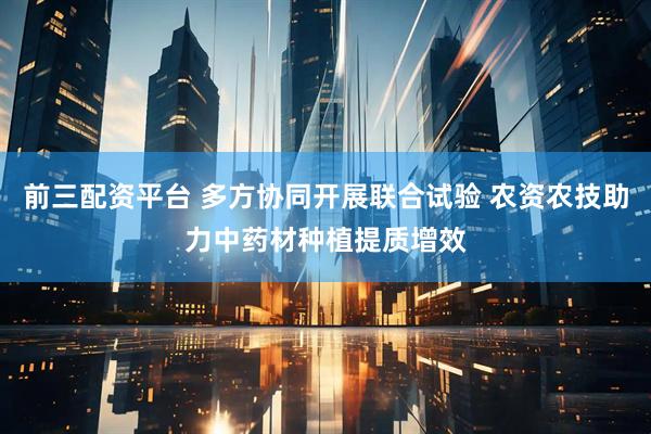 前三配资平台 多方协同开展联合试验 农资农技助力中药材种植提质增效