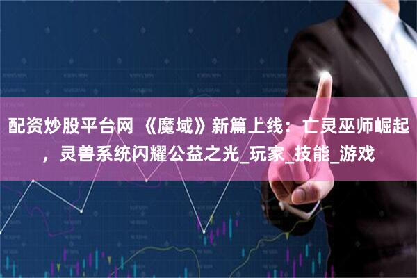 配资炒股平台网 《魔域》新篇上线：亡灵巫师崛起，灵兽系统闪耀公益之光_玩家_技能_游戏