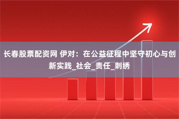 长春股票配资网 伊对：在公益征程中坚守初心与创新实践_社会_责任_刺绣