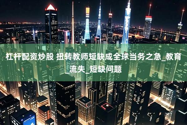 杠杆配资炒股 扭转教师短缺成全球当务之急_教育_流失_短缺问题