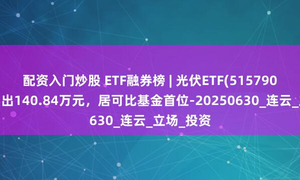 配资入门炒股 ETF融券榜 | 光伏ETF(515790)融券净卖出140.84万元，居可比基金首位-20250630_连云_立场_投资