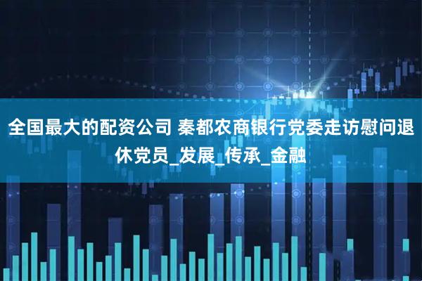 全国最大的配资公司 秦都农商银行党委走访慰问退休党员_发展_传承_金融