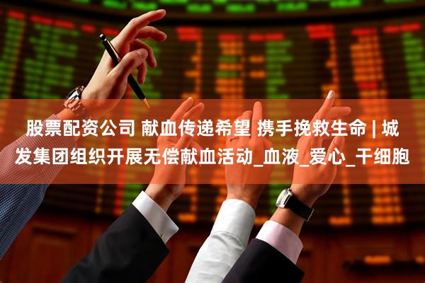 股票配资公司 献血传递希望 携手挽救生命 | 城发集团组织开展无偿献血活动_血液_爱心_干细胞