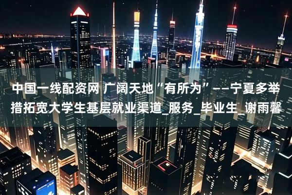 中国一线配资网 广阔天地“有所为”——宁夏多举措拓宽大学生基层就业渠道_服务_毕业生_谢雨馨