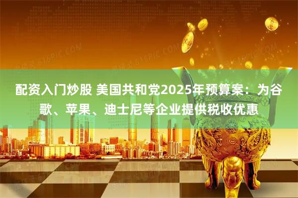 配资入门炒股 美国共和党2025年预算案：为谷歌、苹果、迪士尼等企业提供税收优惠