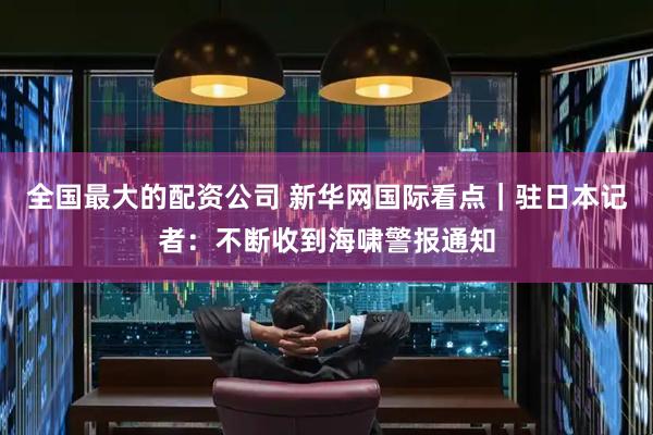 全国最大的配资公司 新华网国际看点｜驻日本记者：不断收到海啸警报通知