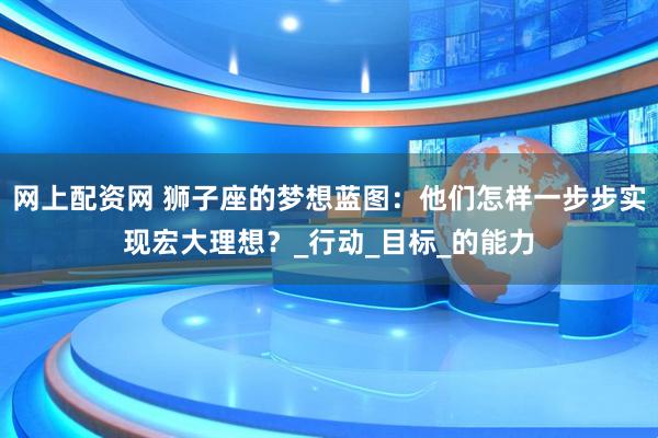网上配资网 狮子座的梦想蓝图：他们怎样一步步实现宏大理想？_行动_目标_的能力