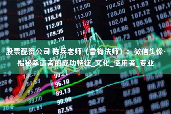 股票配资公司 陈兵老师（鲁梅法师）：微信头像·揭秘幸运者的成功特征_文化_使用者_专业
