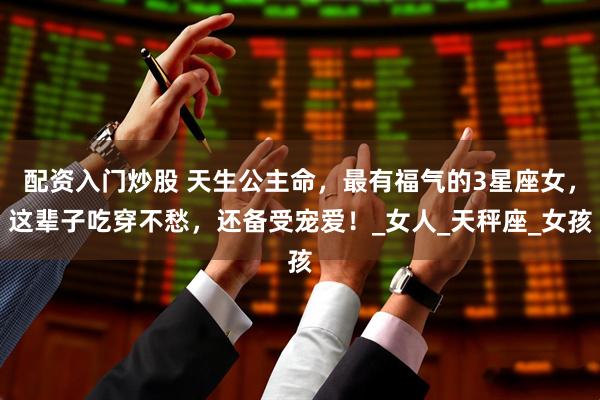 配资入门炒股 天生公主命，最有福气的3星座女，这辈子吃穿不愁，还备受宠爱！_女人_天秤座_女孩