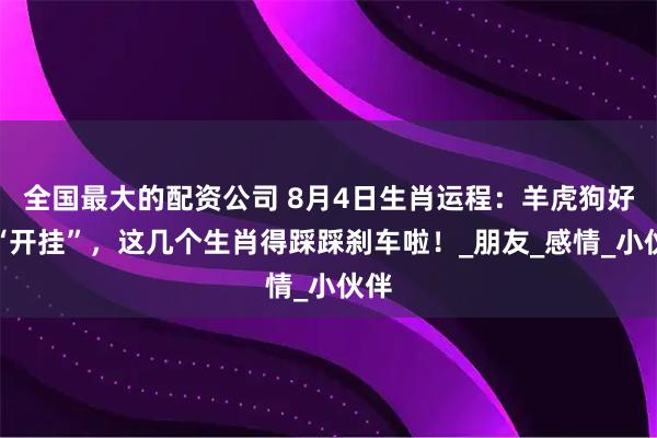 全国最大的配资公司 8月4日生肖运程：羊虎狗好运“开挂”，这几个生肖得踩踩刹车啦！_朋友_感情_小伙伴