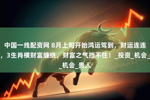 中国一线配资网 8月上旬开始鸿运驾到，财运连连爆发，3生肖横财富缠绕，财富之气挡不住！_投资_机会_贵人