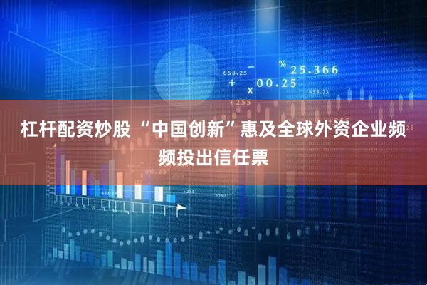 杠杆配资炒股 “中国创新”惠及全球外资企业频频投出信任票
