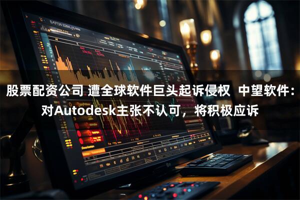 股票配资公司 遭全球软件巨头起诉侵权  中望软件：对Autodesk主张不认可，将积极应诉