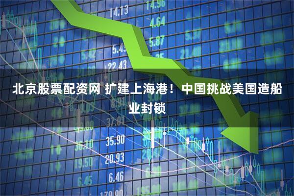 北京股票配资网 扩建上海港！中国挑战美国造船业封锁