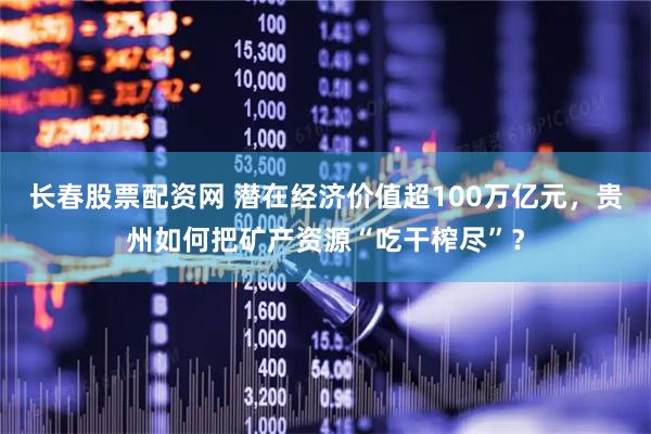 长春股票配资网 潜在经济价值超100万亿元，贵州如何把矿产资源“吃干榨尽”？