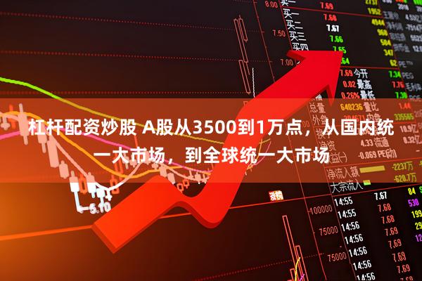 杠杆配资炒股 A股从3500到1万点，从国内统一大市场，到全球统一大市场