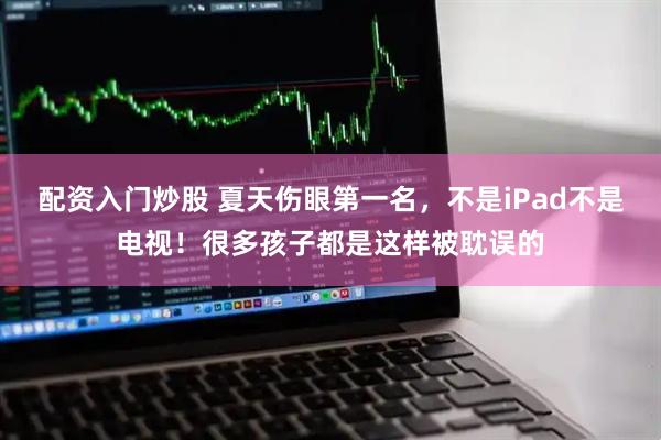 配资入门炒股 夏天伤眼第一名，不是iPad不是电视！很多孩子都是这样被耽误的
