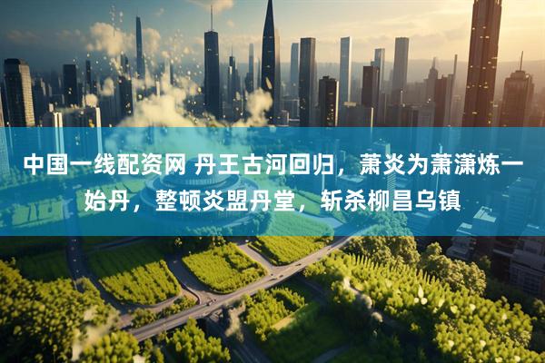 中国一线配资网 丹王古河回归，萧炎为萧潇炼一始丹，整顿炎盟丹堂，斩杀柳昌乌镇
