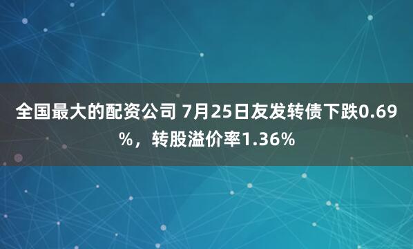 全国最大的配资公司 7月25日友发转债下跌0.69%，转股溢价率1.36%
