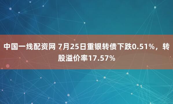 中国一线配资网 7月25日重银转债下跌0.51%，转股溢价率17.57%