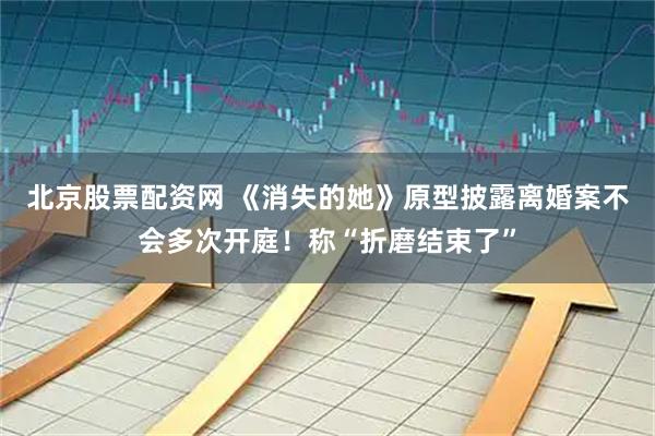 北京股票配资网 《消失的她》原型披露离婚案不会多次开庭！称“折磨结束了”