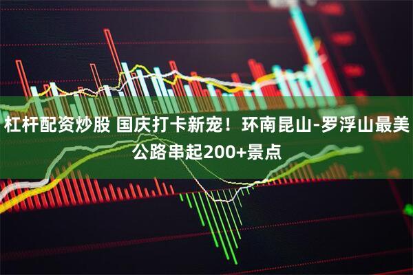杠杆配资炒股 国庆打卡新宠！环南昆山-罗浮山最美公路串起200+景点
