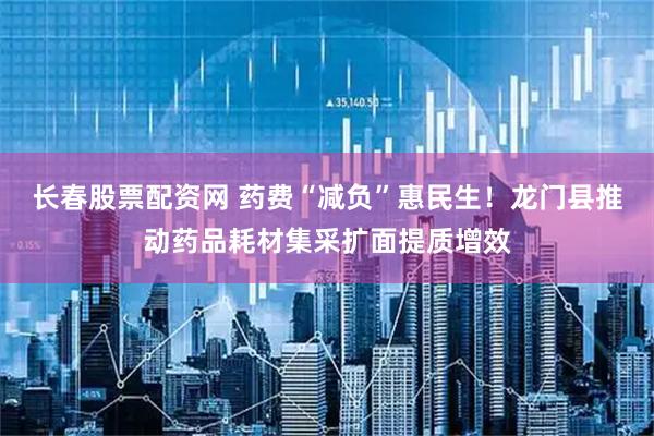 长春股票配资网 药费“减负”惠民生！龙门县推动药品耗材集采扩面提质增效