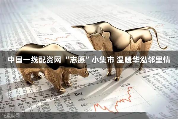 中国一线配资网 “志愿”小集市 温暖华泓邻里情