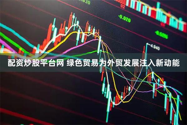 配资炒股平台网 绿色贸易为外贸发展注入新动能