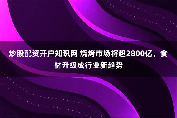 炒股配资开户知识网 烧烤市场将超2800亿,食材升级成行业新趋势