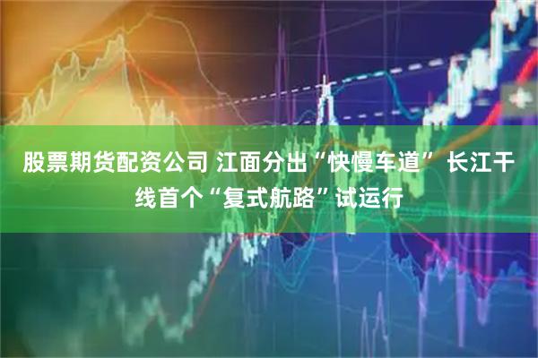 股票期货配资公司 江面分出“快慢车道” 长江干线首个“复式航路”试运行