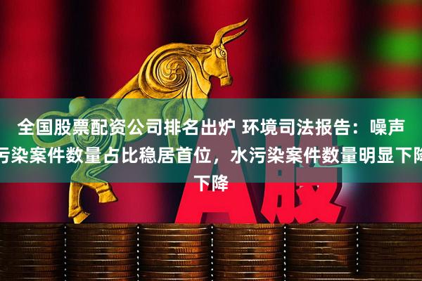 全国股票配资公司排名出炉 环境司法报告：噪声污染案件数量占比稳居首位，水污染案件数量明显下降