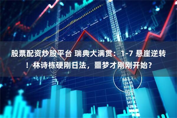 股票配资炒股平台 瑞典大满贯：1‑7 悬崖逆转！林诗栋硬刚日法，噩梦才刚刚开始？