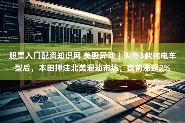 股票入门配资知识网 美股异动｜叫停3款纯电车型后，本田押注北美混动市场，盘前涨超2%
