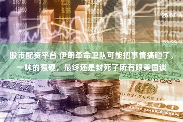 股市配资平台 伊朗革命卫队可能把事情搞砸了，一味的强硬，最终还是封死了所有跟美国谈